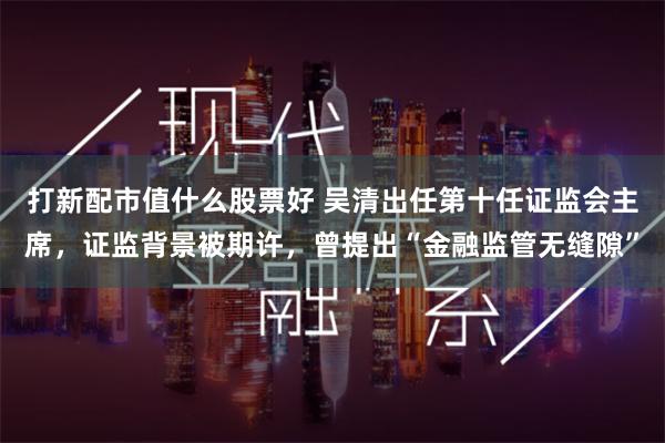 打新配市值什么股票好 吴清出任第十任证监会主席，证监背景被期许，曾提出“金融监管无缝隙”