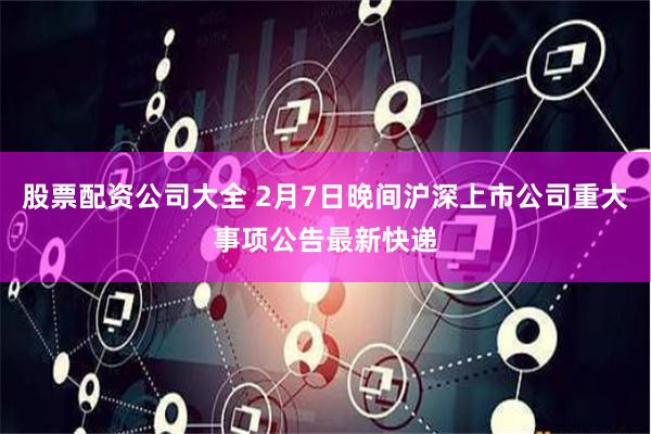 股票配资公司大全 2月7日晚间沪深上市公司重大事项公告最新快递