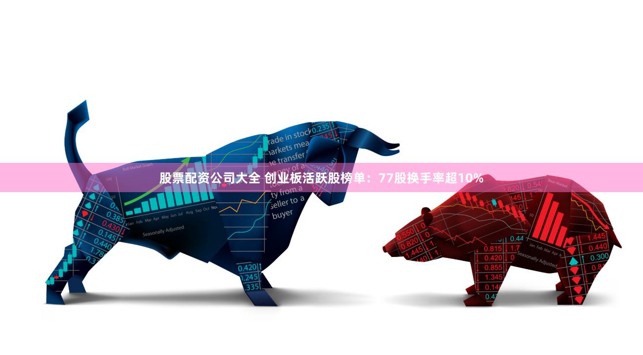 股票配资公司大全 创业板活跃股榜单：77股换手率超10%