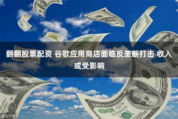 翻翻股票配资 谷歌应用商店面临反垄断打击 收入或受影响