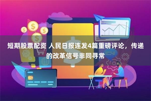 短期股票配资 人民日报连发4篇重磅评论，传递的改革信号非同寻常