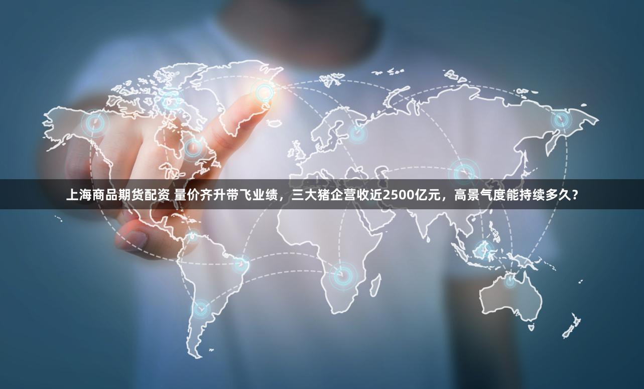 上海商品期货配资 量价齐升带飞业绩，三大猪企营收近2500亿元，高景气度能持续多久？