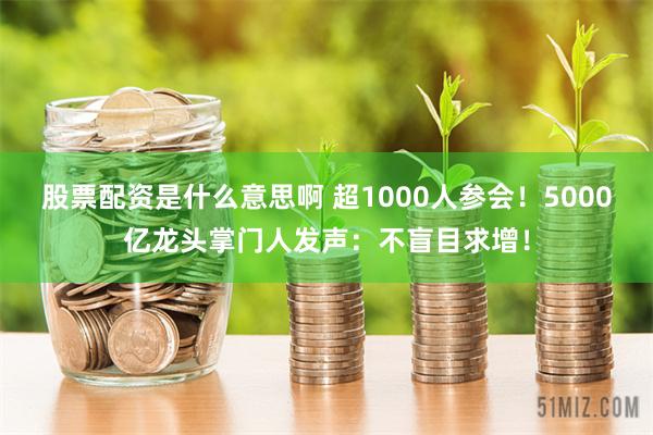 股票配资是什么意思啊 超1000人参会！5000亿龙头掌门人发声：不盲目求增！