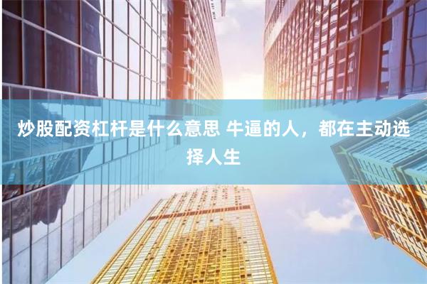 炒股配资杠杆是什么意思 牛逼的人，都在主动选择人生