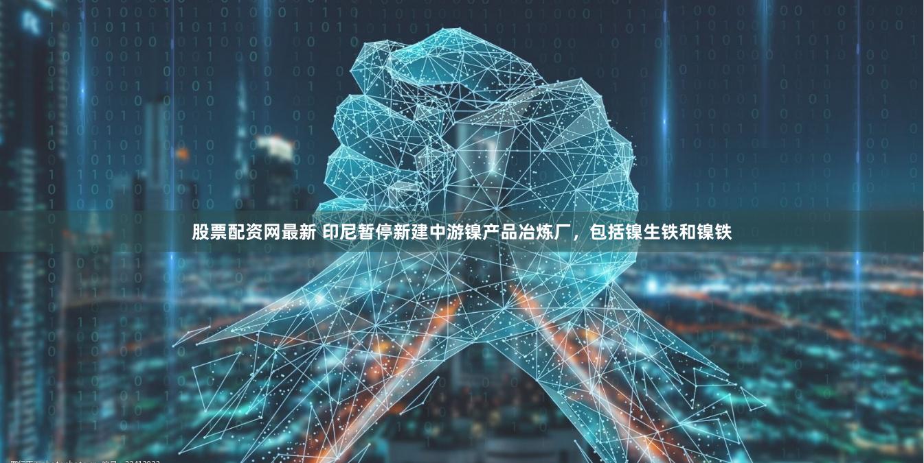 股票配资网最新 印尼暂停新建中游镍产品冶炼厂，包括镍生铁和镍铁