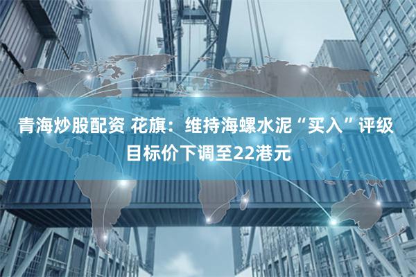 青海炒股配资 花旗：维持海螺水泥“买入”评级 目标价下调至22港元