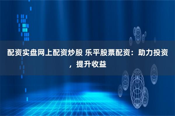 配资实盘网上配资炒股 乐平股票配资：助力投资，提升收益