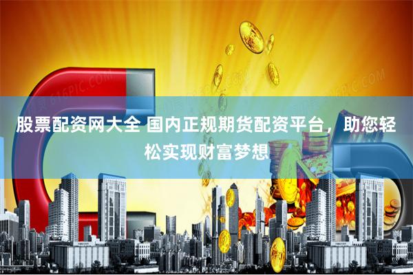 股票配资网大全 国内正规期货配资平台，助您轻松实现财富梦想