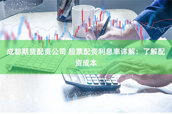 成都期货配资公司 股票配资利息率详解：了解配资成本