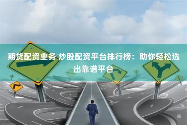 期货配资业务 炒股配资平台排行榜：助你轻松选出靠谱平台