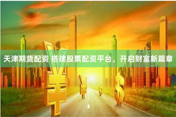 天津期货配资 搭建股票配资平台，开启财富新篇章