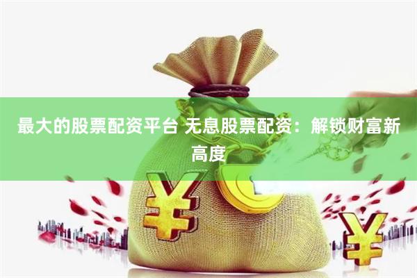 最大的股票配资平台 无息股票配资：解锁财富新高度