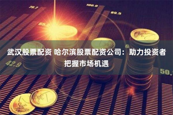 武汉股票配资 哈尔滨股票配资公司：助力投资者把握市场机遇