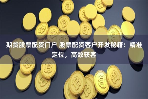 期货股票配资门户 股票配资客户开发秘籍：精准定位，高效获客