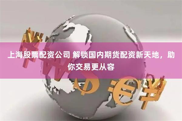 上海股票配资公司 解锁国内期货配资新天地，助你交易更从容