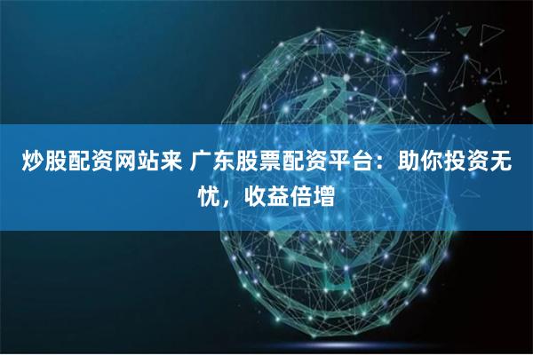 炒股配资网站来 广东股票配资平台：助你投资无忧，收益倍增