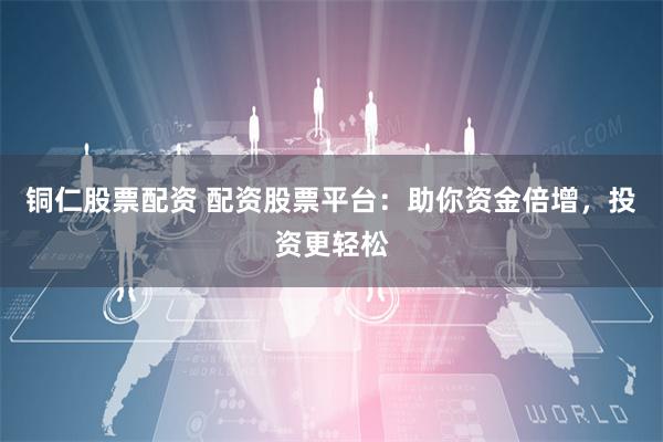 铜仁股票配资 配资股票平台：助你资金倍增，投资更轻松