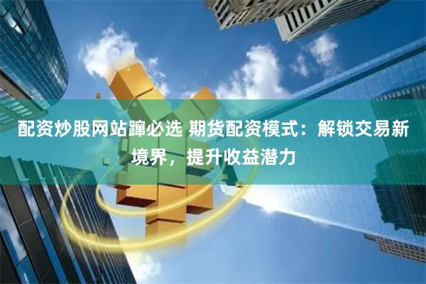 配资炒股网站蹿必选 期货配资模式：解锁交易新境界，提升收益潜力