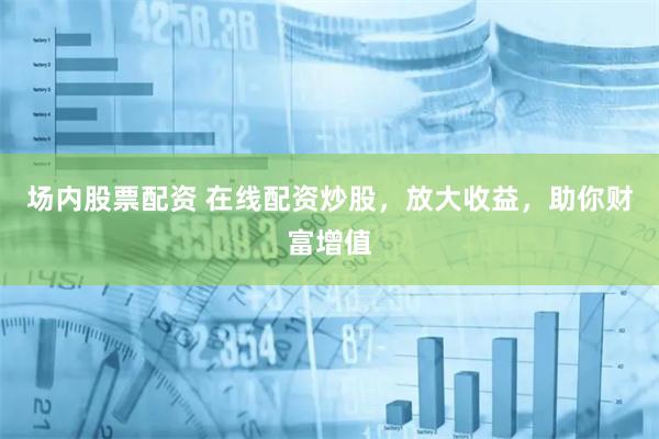 场内股票配资 在线配资炒股，放大收益，助你财富增值