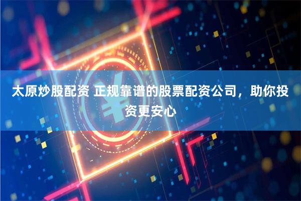 太原炒股配资 正规靠谱的股票配资公司，助你投资更安心